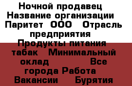 Ночной продавец › Название организации ­ Паритет, ООО › Отрасль предприятия ­ Продукты питания, табак › Минимальный оклад ­ 20 000 - Все города Работа » Вакансии   . Бурятия респ.